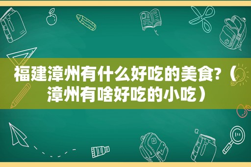 福建漳州有什么好吃的美食?（漳州有啥好吃的小吃）