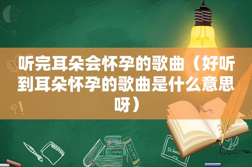 听完耳朵会怀孕的歌曲（好听到耳朵怀孕的歌曲是什么意思呀）