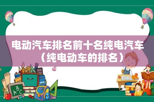 电动汽车排名前十名纯电汽车（纯电动车的排名）