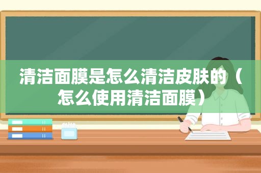 清洁面膜是怎么清洁皮肤的（怎么使用清洁面膜）