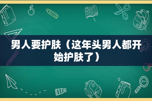 男人要护肤（这年头男人都开始护肤了）