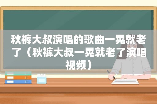 秋裤大叔演唱的歌曲一晃就老了（秋裤大叔一晃就老了演唱视频）