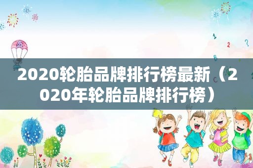 2020轮胎品牌排行榜最新（2020年轮胎品牌排行榜）