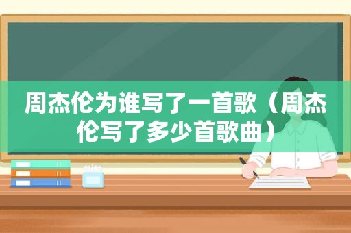 周杰伦为谁写了一首歌（周杰伦写了多少首歌曲）