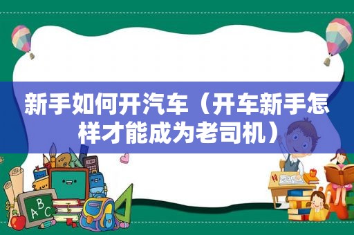 新手如何开汽车（开车新手怎样才能成为 *** ）