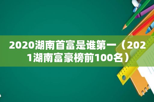 2020湖南首富是谁第一（2021湖南富豪榜前100名）