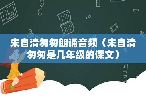 朱自清匆匆朗诵音频（朱自清匆匆是几年级的课文）