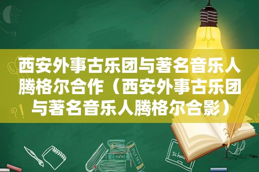 西安外事古乐团与著名音乐人腾格尔合作（西安外事古乐团与著名音乐人腾格尔合影）