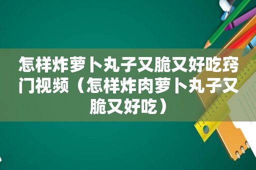 怎样炸萝卜丸子又脆又好吃窍门视频（怎样炸肉萝卜丸子又脆又好吃）