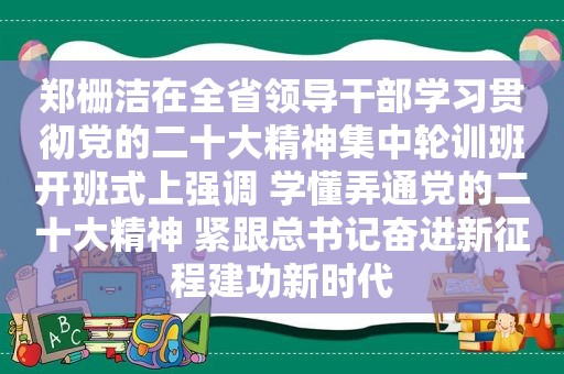 郑栅洁在全省领导干部学习贯彻党的二十大精神集中轮训班开班式上强调 学懂弄通党的二十大精神 紧跟总书记奋进新征程建功新时代