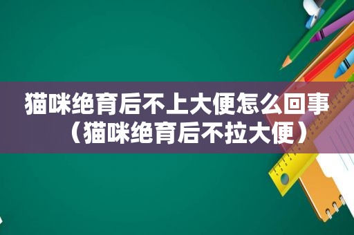 猫咪绝育后不上大便怎么回事（猫咪绝育后不拉大便）