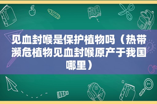 见血封喉是保护植物吗（热带濒危植物见血封喉原产于我国哪里）