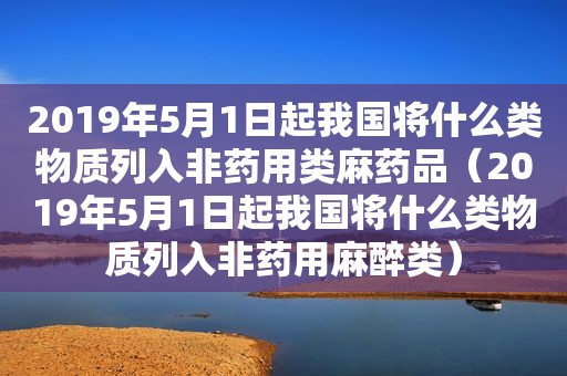 2019年5月1日起我国将什么类物质列入非药用类麻药品（2019年5月1日起我国将什么类物质列入非药用麻醉类）