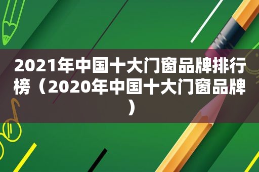 2021年中国十大门窗品牌排行榜（2020年中国十大门窗品牌）