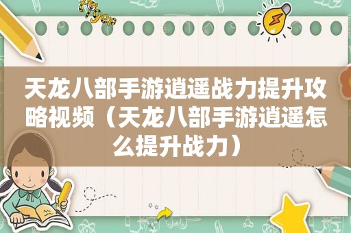 天龙八部手游逍遥战力提升攻略视频（天龙八部手游逍遥怎么提升战力）