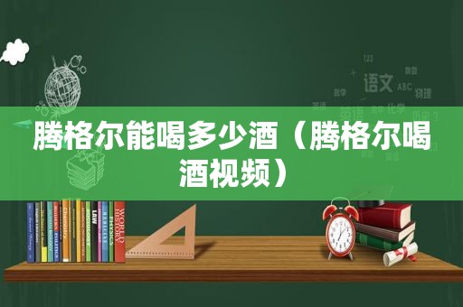 腾格尔能喝多少酒（腾格尔喝酒视频）