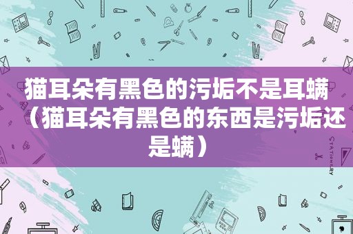 猫耳朵有黑色的污垢不是耳螨（猫耳朵有黑色的东西是污垢还是螨）