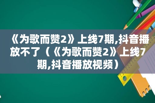 《为歌而赞2》上线7期,抖音播放不了（《为歌而赞2》上线7期,抖音播放视频）