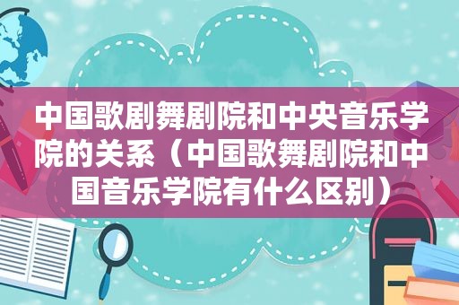 中国歌剧舞剧院和中央音乐学院的关系（中国歌舞剧院和中国音乐学院有什么区别）