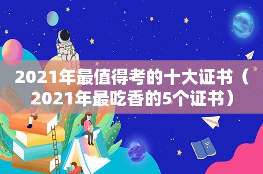 2021年最值得考的十大证书（2021年最吃香的5个证书）