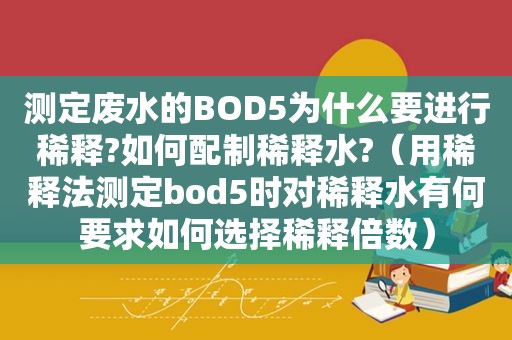 测定废水的BOD5为什么要进行稀释?如何配制稀释水?（用稀释法测定bod5时对稀释水有何要求如何选择稀释倍数）