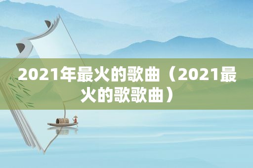 2021年最火的歌曲（2021最火的歌歌曲）