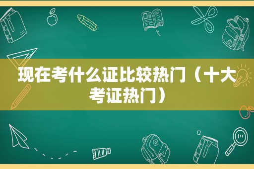 现在考什么证比较热门（十大考证热门）