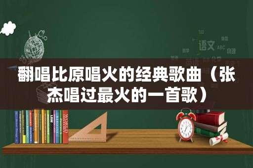 翻唱比原唱火的经典歌曲（张杰唱过最火的一首歌）