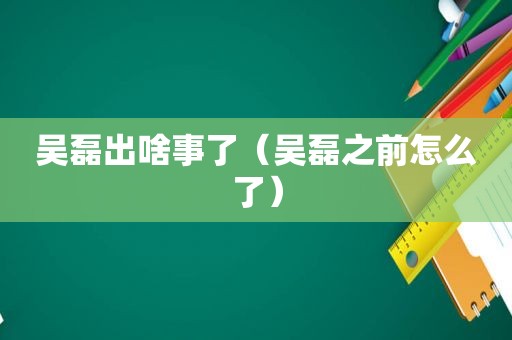 吴磊出啥事了（吴磊之前怎么了）