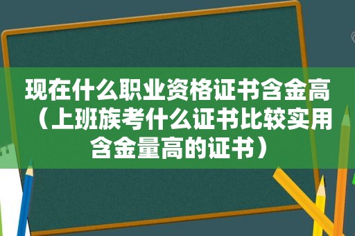 现在什么职业资格证书含金高（上班族考什么证书比较实用 含金量高的证书）