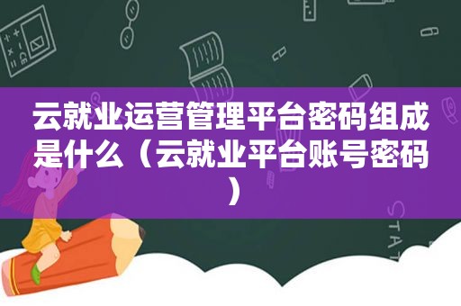 云就业运营管理平台密码组成是什么（云就业平台账号密码）