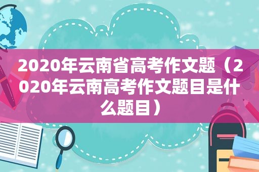 2020年云南省高考作文题（2020年云南高考作文题目是什么题目）