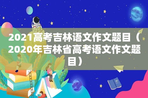 2021高考吉林语文作文题目（2020年吉林省高考语文作文题目）