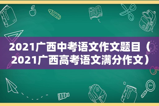 2021广西中考语文作文题目（2021广西高考语文满分作文）