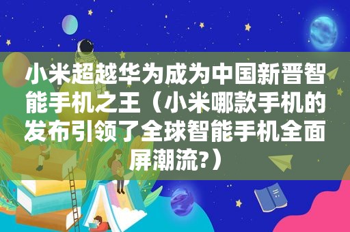 小米超越华为成为中国新晋智能手机之王（小米哪款手机的发布引领了全球智能手机全面屏潮流?）