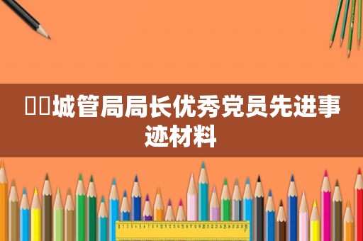 ​​城管局局长优秀党员先进事迹材料