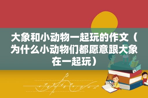 大象和小动物一起玩的作文（为什么小动物们都愿意跟大象在一起玩）