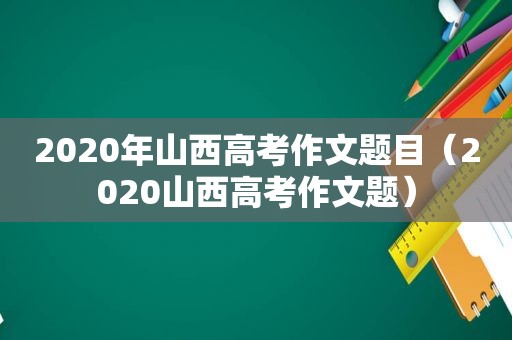 2020年山西高考作文题目（2020山西高考作文题）