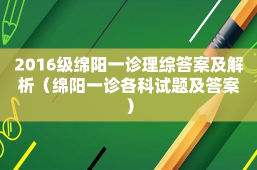 2016级绵阳一诊理综答案及解析（绵阳一诊各科试题及答案）