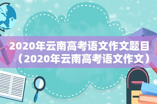 2020年云南高考语文作文题目（2020年云南高考语文作文）