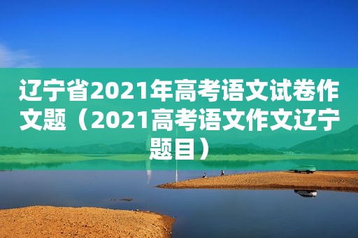 辽宁省2021年高考语文试卷作文题（2021高考语文作文辽宁题目）