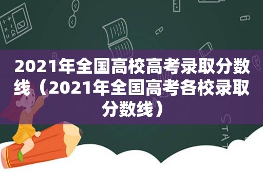 2021年全国高校高考录取分数线（2021年全国高考各校录取分数线）