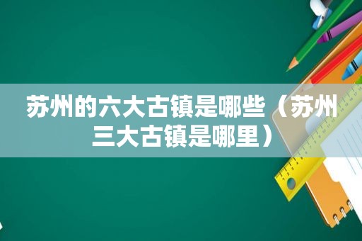 苏州的六大古镇是哪些（苏州三大古镇是哪里）