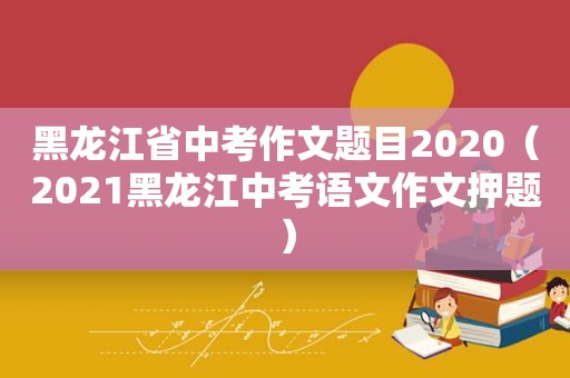 黑龙江省中考作文题目2020（2021黑龙江中考语文作文押题）