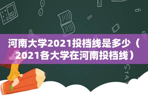 河南大学2021投档线是多少（2021各大学在河南投档线）