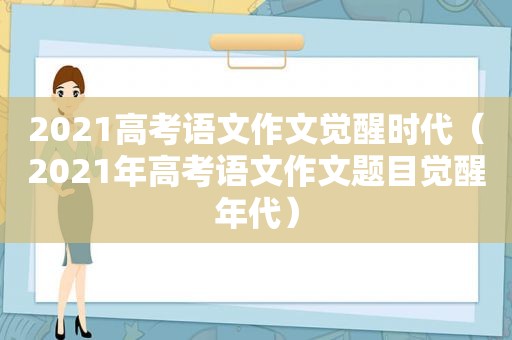 2021高考语文作文觉醒时代（2021年高考语文作文题目觉醒年代）