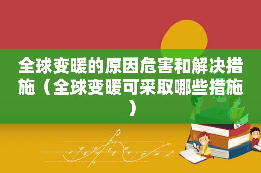 全球变暖的原因危害和解决措施（全球变暖可采取哪些措施）