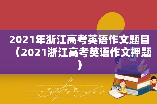 2021年浙江高考英语作文题目（2021浙江高考英语作文押题）