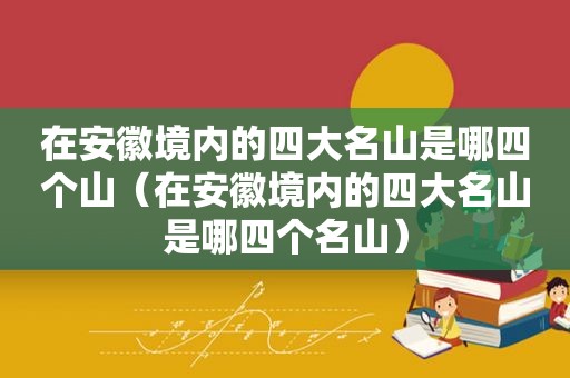 在安徽境内的四大名山是哪四个山（在安徽境内的四大名山是哪四个名山）