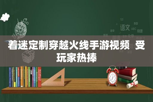 着迷定制穿越火线手游视频  受玩家热捧